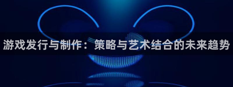 杏耀官网注册方法视频下载：游戏发行与制作：策略与艺术结合的未来趋势