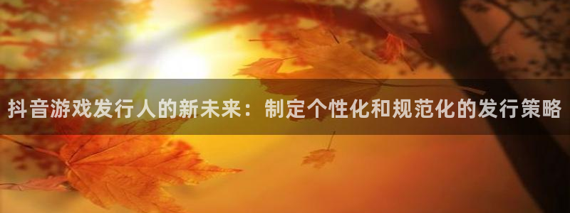 杏耀lvnces是什么档次：抖音游戏发行人的新未来：制定个性化和规范化的发行策略