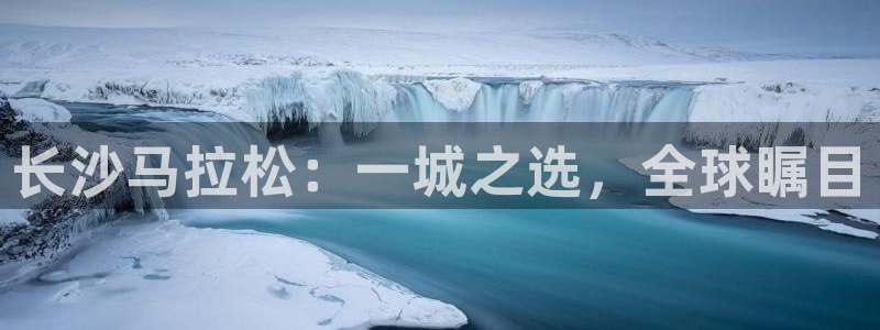说球帝直播体育：长沙马拉松：一城之选，全球瞩目